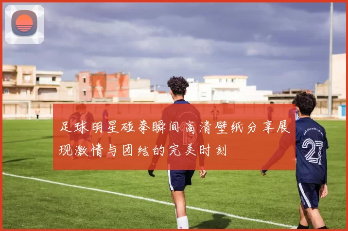 足球明星碰拳瞬间高清壁纸分享展现激情与团结的完美时刻