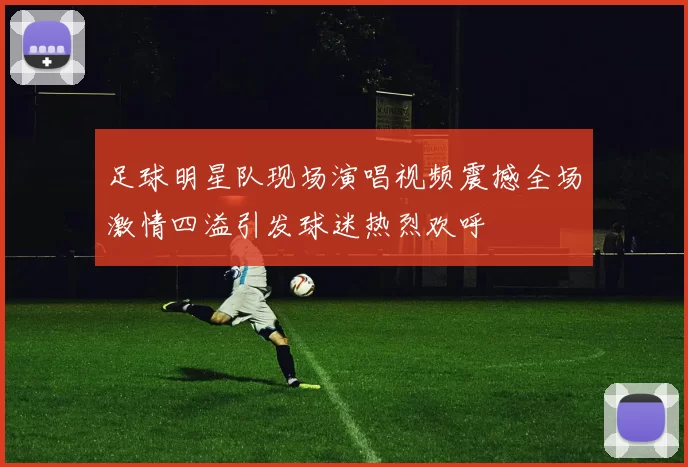 足球明星队现场演唱视频震撼全场激情四溢引发球迷热烈欢呼