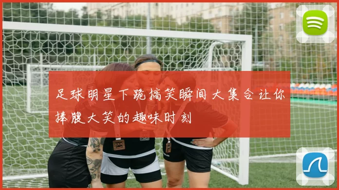 足球明星下跪搞笑瞬间大集合让你捧腹大笑的趣味时刻