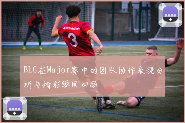 BLG在Major赛中的团队协作表现分析与精彩瞬间回顾