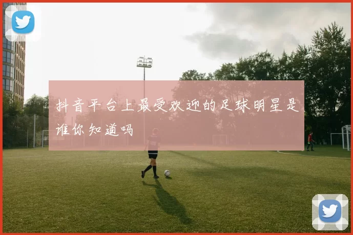 抖音平台上最受欢迎的足球明星是谁你知道吗