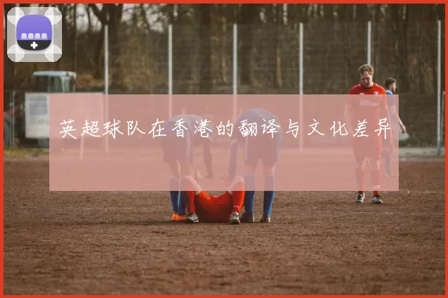 英超球队在香港的翻译与文化差异