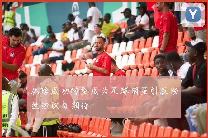 鹿晗成功转型成为足球明星引发粉丝热议与期待