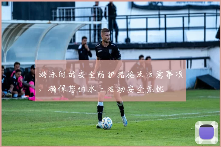 游泳时的安全防护措施及注意事项，确保您的水上活动安全无忧
