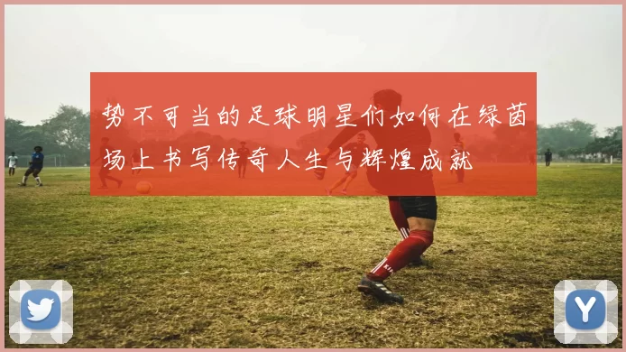 势不可当的足球明星们如何在绿茵场上书写传奇人生与辉煌成就