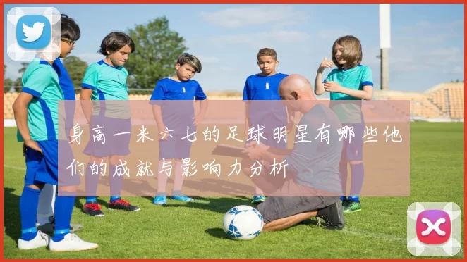 身高一米六七的足球明星有哪些他们的成就与影响力分析