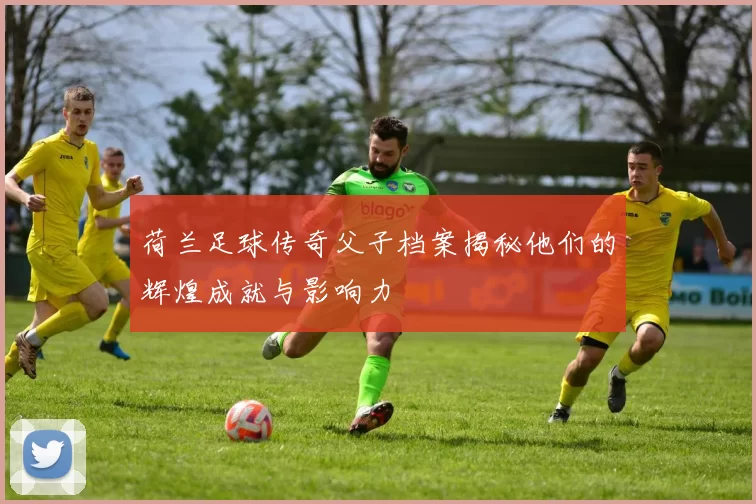 荷兰足球传奇父子档案揭秘他们的辉煌成就与影响力