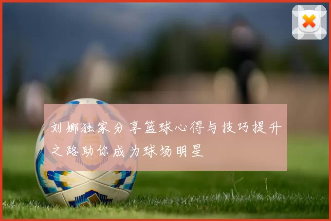 刘娜独家分享篮球心得与技巧提升之路助你成为球场明星