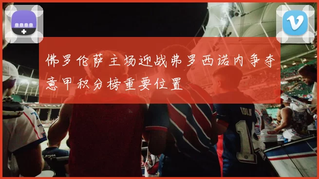 佛罗伦萨主场迎战弗罗西诺内争夺意甲积分榜重要位置