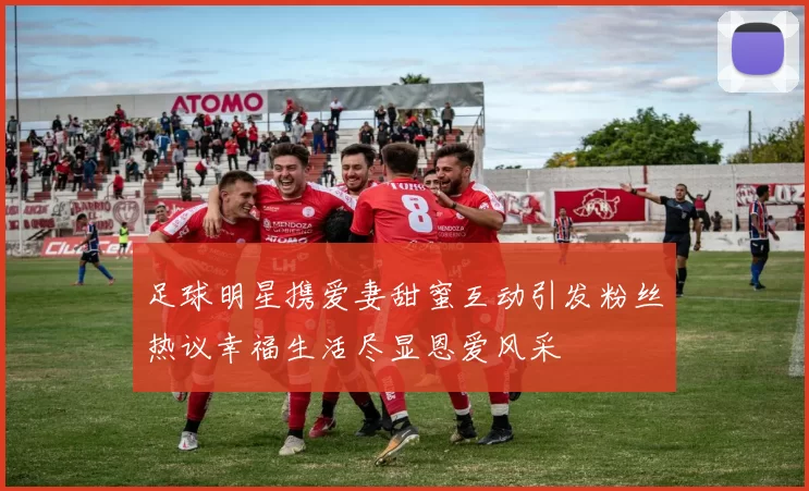 足球明星携爱妻甜蜜互动引发粉丝热议幸福生活尽显恩爱风采