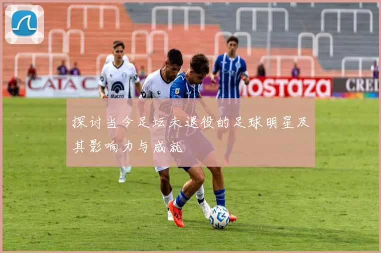 探讨当今足坛未退役的足球明星及其影响力与成就