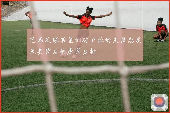 巴西足球明星们对卢拉的支持态度及其背后的原因分析
