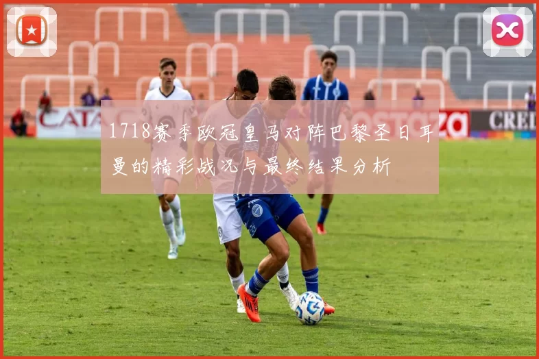 1718赛季欧冠皇马对阵巴黎圣日耳曼的精彩战况与最终结果分析