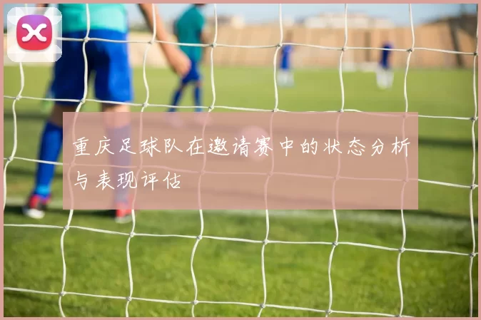 重庆足球队在邀请赛中的状态分析与表现评估
