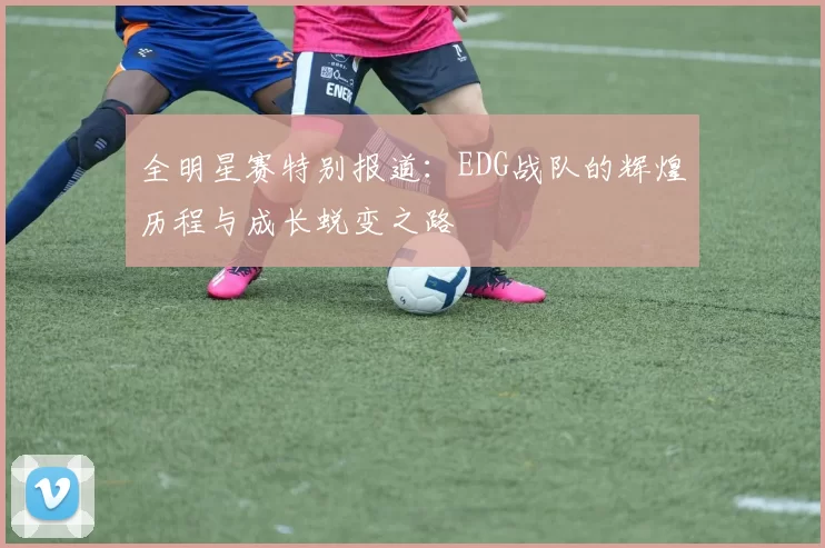 全明星赛特别报道：EDG战队的辉煌历程与成长蜕变之路