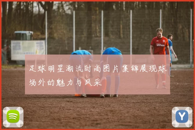 足球明星潮流时尚图片集锦展现球场外的魅力与风采