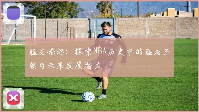 猛龙崛起：探索NBA历史中的猛龙王朝与未来发展潜力