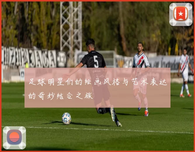 足球明星们的绘画风格与艺术表达的奇妙结合之旅