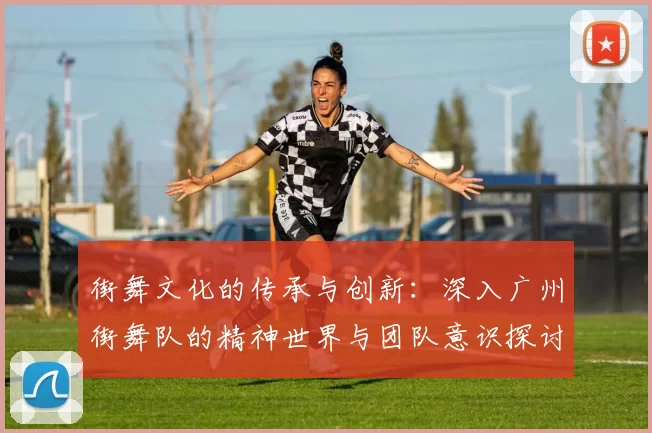 街舞文化的传承与创新：深入广州街舞队的精神世界与团队意识探讨