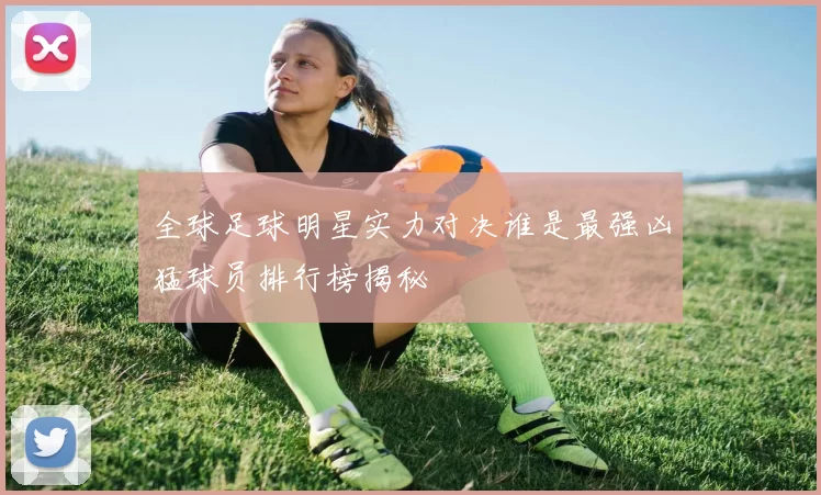 全球足球明星实力对决谁是最强凶猛球员排行榜揭秘