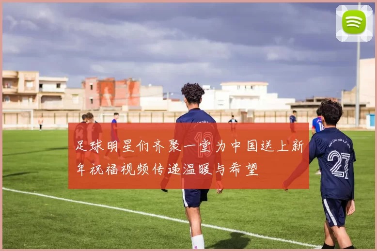 足球明星们齐聚一堂为中国送上新年祝福视频传递温暖与希望