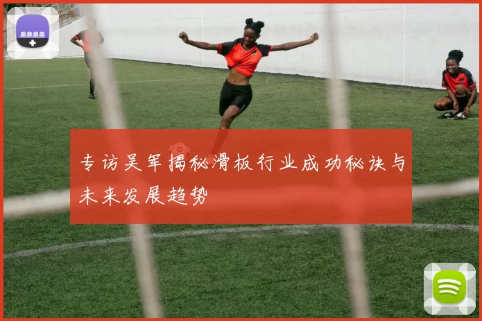 专访吴军揭秘滑板行业成功秘诀与未来发展趋势