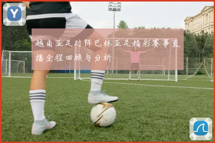 越南亚足对阵巴林亚足精彩赛事直播全程回顾与分析