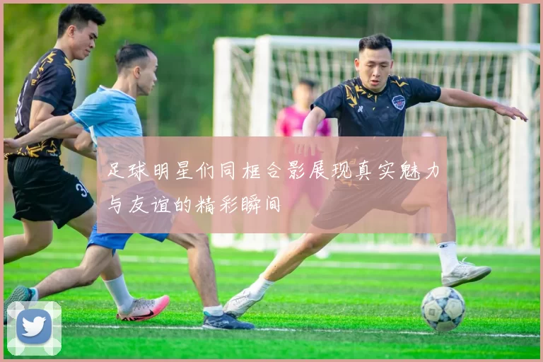足球明星们同框合影展现真实魅力与友谊的精彩瞬间