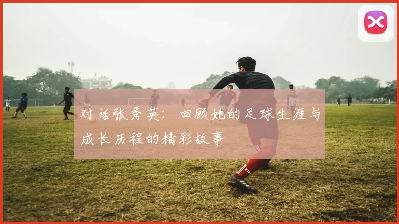 对话张秀英：回顾她的足球生涯与成长历程的精彩故事