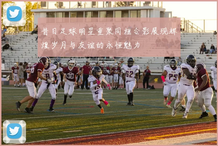 昔日足球明星重聚同框合影展现辉煌岁月与友谊的永恒魅力