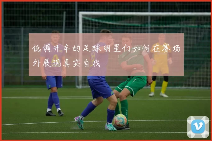 低调开车的足球明星们如何在赛场外展现真实自我