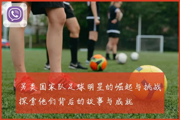 另类国家队足球明星的崛起与挑战探索他们背后的故事与成就