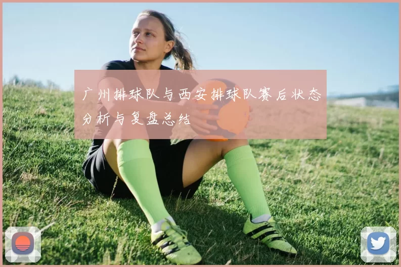 广州排球队与西安排球队赛后状态分析与复盘总结