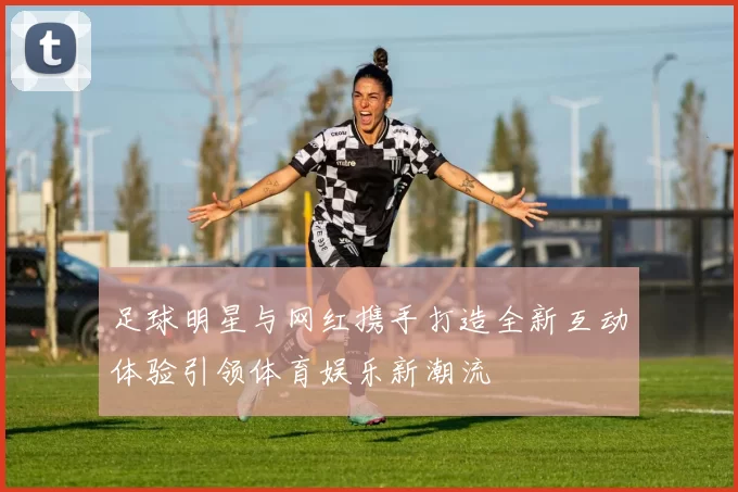 足球明星与网红携手打造全新互动体验引领体育娱乐新潮流