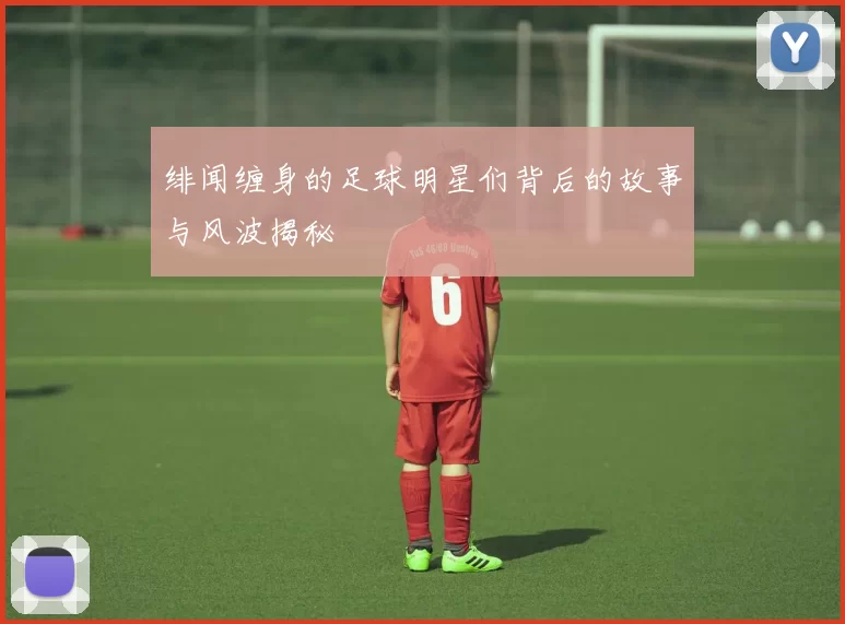 绯闻缠身的足球明星们背后的故事与风波揭秘