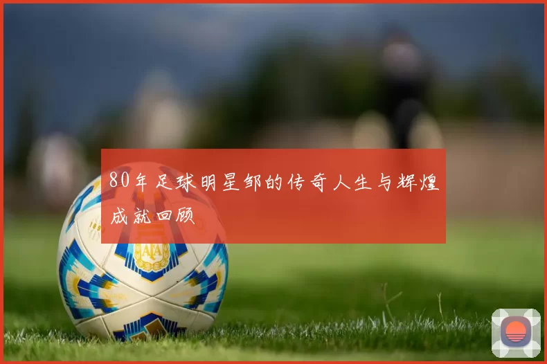 80年足球明星邹的传奇人生与辉煌成就回顾
