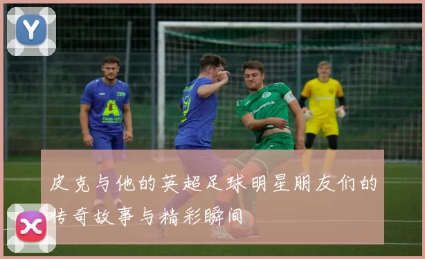 皮克与他的英超足球明星朋友们的传奇故事与精彩瞬间