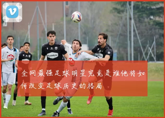 全网最强足球明星究竟是谁他将如何改变足球历史的格局