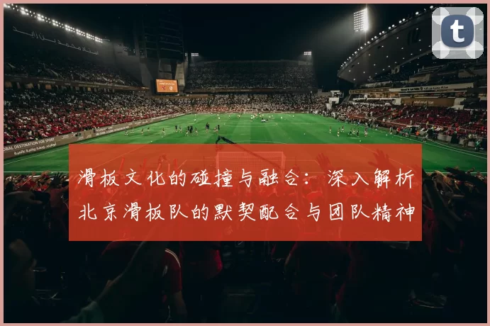滑板文化的碰撞与融合：深入解析北京滑板队的默契配合与团队精神
