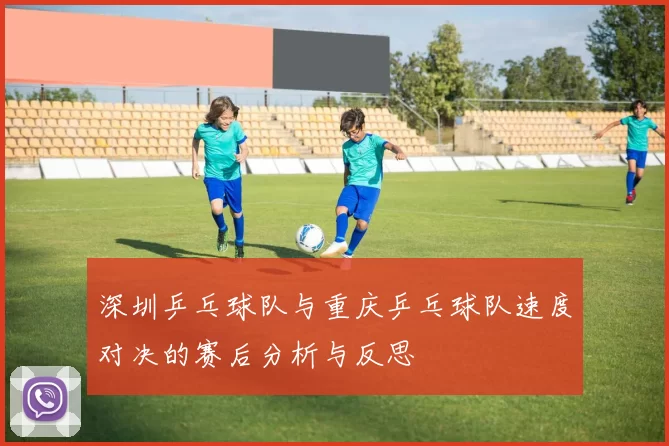 深圳乒乓球队与重庆乒乓球队速度对决的赛后分析与反思