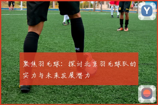 聚焦羽毛球：探讨北京羽毛球队的实力与未来发展潜力