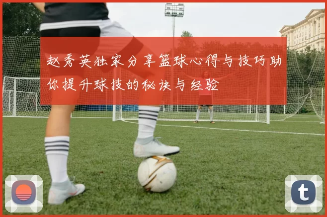 赵秀英独家分享篮球心得与技巧助你提升球技的秘诀与经验