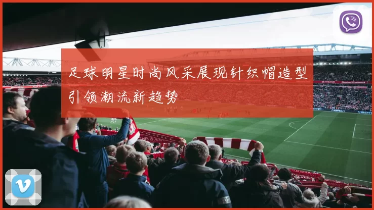足球明星时尚风采展现针织帽造型引领潮流新趋势